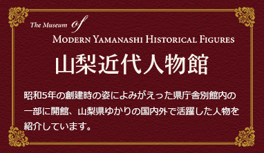 山梨近代人物館　昭和5年の創建時の姿によみがえった県庁舎別館内の一部に開館、山梨県ゆかりの国内外で活躍した人物を紹介しています。