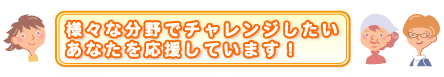 様々な分野でチャレンジしたいあなたを応援しています！