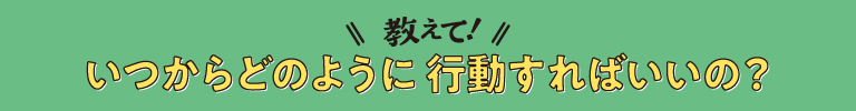 教えて、いつからどのように行動すればいいの？