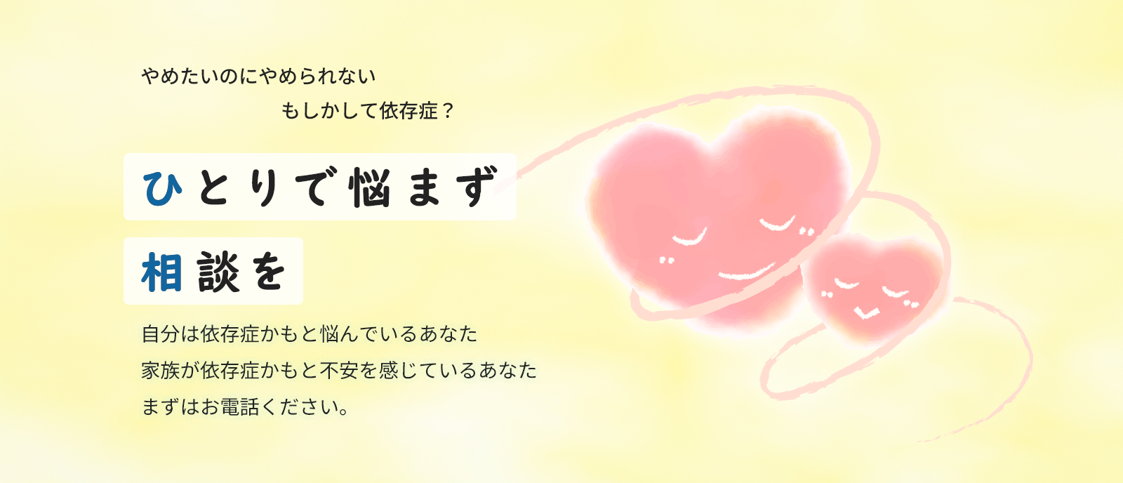 やめたいのにやめられないもしかして依存症？ひとりで悩まず相談を　自分は依存症かもと悩んでいるあなた家族が依存症かもと不安を感じているあなたまずはお電話ください。