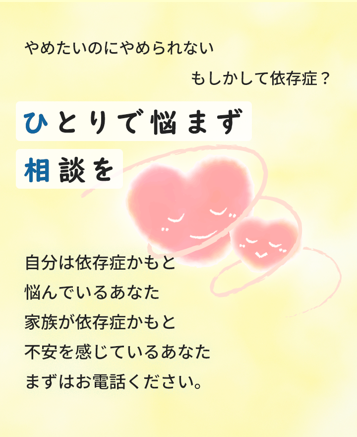 やめたいのにやめられないもしかして依存症？ひとりで悩まず相談を　自分は依存症かもと悩んでいるあなた家族が依存症かもと不安を感じているあなたまずはお電話ください。