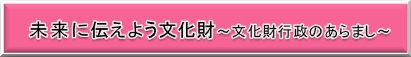 未来に伝えよう文化財～文化財行政のあらまし～