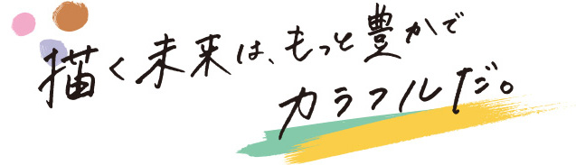 描く未来は、もっと豊かでカラフルだ。