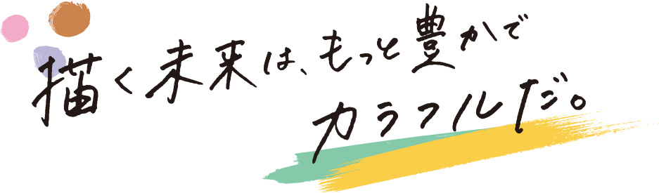 描く未来は、もっと豊かでカラフルだ。